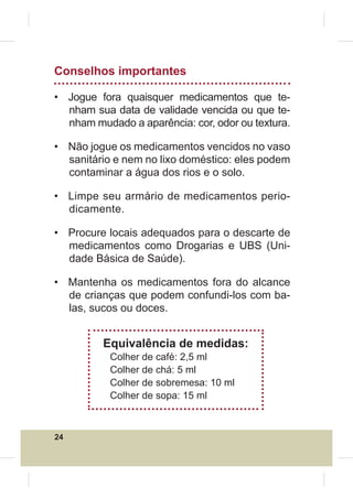 Conselhos importantes

• Jogue fora quaisquer medicamentos que te-
  nham sua data de validade vencida ou que te-
  nham mudado a aparência: cor, odor ou textura.

• Não jogue os medicamentos vencidos no vaso
  sanitário e nem no lixo doméstico: eles podem
  contaminar a água dos rios e o solo.

• Limpe seu armário de medicamentos perio-
  dicamente.

• Procure locais adequados para o descarte de
  medicamentos como Drogarias e UBS (Uni-
  dade Básica de Saúde).

• Mantenha os medicamentos fora do alcance
  de crianças que podem confundi-los com ba-
  las, sucos ou doces.


         Equivalência de medidas:
           Colher de café: 2,5 ml
           Colher de chá: 5 ml
           Colher de sobremesa: 10 ml
           Colher de sopa: 15 ml



24
 