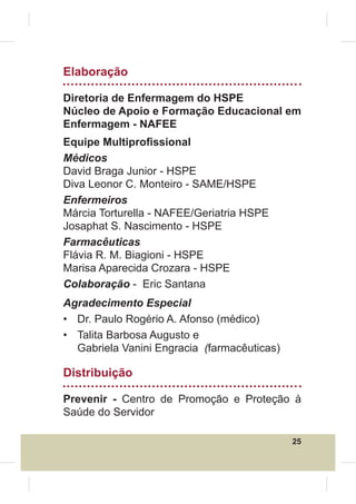 Elaboração

Diretoria de Enfermagem do HSPE
Núcleo de Apoio e Formação Educacional em
Enfermagem - NAFEE
Equipe Multipro¿ssional
Médicos
David Braga Junior - HSPE
Diva Leonor C. Monteiro - SAME/HSPE
Enfermeiros
Márcia Torturella - NAFEE/Geriatria HSPE
Josaphat S. Nascimento - HSPE
Farmacêuticas
Flávia R. M. Biagioni - HSPE
Marisa Aparecida Crozara - HSPE
Colaboração - Eric Santana
Agradecimento Especial
• Dr. Paulo Rogério A. Afonso (médico)
• Talita Barbosa Augusto e
  Gabriela Vanini Engracia (farmacêuticas)

Distribuição

Prevenir - Centro de Promoção e Proteção à
Saúde do Servidor

                                             25
 