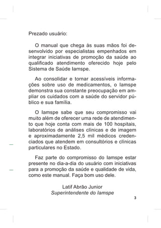 Prezado usuário:

   O manual que chega às suas mãos foi de-
senvolvido por especialistas empenhados em
integrar iniciativas de promoção da saúde ao
quali¿cado atendimento oferecido hoje pelo
Sistema de Saúde Iamspe.
   Ao consolidar e tornar acessíveis informa-
ções sobre uso de medicamentos, o Iamspe
demonstra sua constante preocupação em am-
pliar os cuidados com a saúde do servidor pú-
blico e sua família.

   O Iamspe sabe que seu compromisso vai
muito além de oferecer uma rede de atendimen-
to que hoje conta com mais de 100 hospitais,
laboratórios de análises clínicas e de imagem
e aproximadamente 2,5 mil médicos creden-
ciados que atendem em consultórios e clínicas
particulares no Estado.
   Faz parte do compromisso do Iamspe estar
presente no dia-a-dia do usuário com iniciativas
para a promoção da saúde e qualidade de vida,
como este manual. Faça bom uso dele.

             Latif Abrão Junior
         Superintendente do Iamspe
                                               3
 