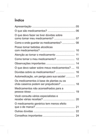 Índice
Apresentação .......................................................... 05
O que são medicamentos? ..................................... 06
O que devo fazer se tiver dúvidas sobre
como tomar meu medicamento? ............................ 07
Como e onde guardar os medicamentos? ................. 08
Posso tomar bebidas alcoólicas
com medicamentos? .............................................. 10
Atenção ao tomar o medicamento ......................... 11
Como tomar o meu medicamento? ........................ 12
Observações importantes ...................................... 14
O que devo saber sobre meus medicamentos? .... 15
Dúvidas sobre os medicamentos? ......................... 16
Automedicação, um perigo para sua saúde! ............ 17
Os medicamentos à base de plantas ou os
chás caseiros podem ser prejudiciais? ................... 18
Medicamentos não aconselhados para a
pessoa idosa .......................................................... 19
Você consulta vários especialistas e
recebe várias receitas? .......................................... 20
O medicamento genérico tem menos efeito
que o de marca? .................................................... 21
Outras dúvidas ....................................................... 22
Conselhos importantes .......................................... 24
 