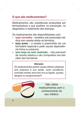 O que são medicamentos?

Medicamentos são substâncias produzidas por
farmacêuticos e que auxiliam na prevenção, no
diagnóstico e tratamento das doenças.

Os medicamentos são disponibilizados com:
• tarja vermelha - vendidos sob prescrição mé-
  dica com receita retida na farmácia;
• tarja preta – a receita é preenchida em um
  formulário especial e pode causar dependên-
  cia física ou psíquica;
• sem tarja ou sem restrição – não precisam
  de receita médica e são comprados nos bal-
  cões das farmácias.

                        Atenção:
    Os medicamentos podem causar efeitos colaterais
    com prejuízos à sua saúde, como sonolência,
    confusão mental, piora dos rins ou fígado, quedas,
    alergias ou sangramentos!!!


                                 Não utilize
                            medicamentos sem o
                             conhecimento do
                                seu médico.

6
 