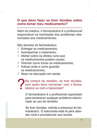 O que devo fazer se tiver dúvidas sobre
como tomar meu medicamento?

Além do médico, o farmacêutico é o pro¿ssional
responsável na orientação dos problemas rela-
cionados aos medicamentos.

São deveres do farmacêutico:
3 Entregar os medicamentos;
3 Acompanhar o tratamento;
3 Alertar sobre os efeitos ruins que
  os medicamentos podem causar;
3 Orientar como tomar os medicamentos;
3 Indicar onde e como guardar
  os medicamentos;
3 Atuar na educação em saúde.



?
     Na compra do remédio, se tiver dúvidas,
     com quem devo conversar: com o farma-
     cêutico ou com o balconista?

     O farmacêutico é o pro¿ssional capacitado
     para esclarecer qualquer problema relacio-
     nado ao uso do remédio.

     Se tiver dúvidas, solicite a presença do far-
     macêutico. O balconista está lá para aten-
     der você e providenciar sua receita.
                                                 7
 