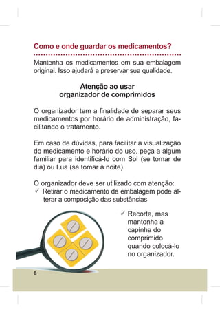 Como e onde guardar os medicamentos?

Mantenha os medicamentos em sua embalagem
original. Isso ajudará a preservar sua qualidade.

              Atenção ao usar
        organizador de comprimidos

O organizador tem a ¿nalidade de separar seus
medicamentos por horário de administração, fa-
cilitando o tratamento.

Em caso de dúvidas, para facilitar a visualização
do medicamento e horário do uso, peça a algum
familiar para identi¿cá-lo com Sol (se tomar de
dia) ou Lua (se tomar à noite).

O organizador deve ser utilizado com atenção:
3 Retirar o medicamento da embalagem pode al-
   terar a composição das substâncias.

                            3 Recorte, mas
                              mantenha a
                              capinha do
                              comprimido
                              quando colocá-lo
                              no organizador.

8
 