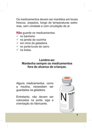 Os medicamentos devem ser mantidos em locais
frescos, arejados, longe de temperaturas extre-
mas, sem umidade e com circulação de ar.

Não guarde os medicamentos:
3   no banheiro
3   na janela da cozinha
3   em cima da geladeira
3   no porta-luvas do carro
3   na bolsa.


                 Lembre-se:
     Mantenha sempre os medicamentos
        fora do alcance de crianças.




Alguns medicamentos, como
a insulina, necessitam ser
guardados na geladeira.

Entretanto, não devem ser
colocados na porta: siga a
orientação do fabricante.


                                              9
 