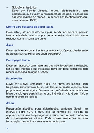 4
F	 Solução antisséptica
	 Deve ser líquido viscoso, neutro, biodegradável, com
emolientes que evitem o ressecamento da pele e conter em
sua composição ao menos um agente antisséptico (triclosan,
clorexidine ou PVPI).
Lixeira para descarte do papel toalha
Deve estar junto aos lavatórios e pias, ser de fácil limpeza, possuir
tampa articulada acionada por pedal e estar identificada como
resíduos comuns com saco preto.
Água
Deve ser livre de contaminantes químicos e biológicos, obedecendo
os dispositivos da Portaria GM/MS 05/08/2004.
Porta-papel toalha
Deve ser fabricado com materiais que não favoreçam a oxidação,
ser de fácil limpeza e sua instalação deve ser de tal forma que não
receba respingos de água e sabão.
Papel toalha
Deve ser suave, composto 100% de fibras celulósicas, sem
fragrância, impurezas ou furos, não liberar partículas e possuir boa
propriedade de secagem. Deve-se dar preferência aos papéis em
bloco ou rolo que possibilitem o uso individual. Não é permitido o
uso de toalhas de tecidos.
Álcool
Preparação alcoólica para higienização, contendo álcool no
intervalo entre 60% a 80% sob as formas gel, líquida ou
espuma, destinada à aplicação nas mãos para reduzir o número
de microorganismos viáveis. Pode conter emolientes em sua
formulação para evitar o ressecamento da pele.
 
