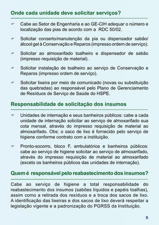 5
Onde cada unidade deve solicitar serviços?
F	 Cabe ao Setor de Engenharia e ao GE-CIH adequar o número e
localização das pias de acordo com a RDC 50/02.
F	 Solicitar conserto/manutenção da pia ou dispensador sabão/
álcool gel à Conservação e Reparos (impresso ordem de serviço).
F	 Solicitar ao almoxarifado toalheiro e dispensador de sabão
(impresso requisição de material).
F	 Solicitar instalação de toalheiro ao serviço de Conservação e
Reparos (impresso ordem de serviço).
F	 Solicitar lixeira por meio de comunicado (novas ou substituição
das quebradas) ao responsável pelo Plano de Gerenciamento
de Resíduos de Serviço de Saúde do HSPE.
Responsabilidade de solicitação dos insumos
F	 Unidades de internação e seus banheiros públicos: cabe a cada
unidade de internação solicitar ao serviço de almoxarifado sua
cota mensal, através do impresso requisição de material ao
almoxarifado. Obs: o saco de lixo é fornecido pelo serviço de
higiene conforme contrato com a instituição.
F	 Pronto-socorro, bloco F, ambulatórios e banheiros públicos:
cabe ao serviço de higiene solicitar ao serviço de almoxarifado,
através do impresso requisição de material ao almoxarifado
(exceto os banheiros públicos das unidades de internação).
Quemé responsávelpeloreabastecimentodosinsumos?
Cabe ao serviço de higiene a total responsabilidade do
reabastecimento dos insumos (sabões líquidos e papéis toalhas),
assim como a retirada dos resíduos e a troca dos sacos de lixo.
A identificação das lixeiras e dos sacos de lixo deverá respeitar a
legislação vigente e a padronização do PGRSS da Instituição.
 