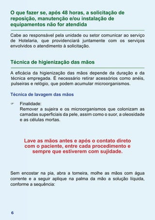 6
O que fazer se, após 48 horas, a solicitação de
reposição, manutenção e/ou instalação de
equipamentos não for atendida
Cabe ao responsável pela unidade ou setor comunicar ao serviço
de Hotelaria, que providenciará juntamente com os serviços
envolvidos o atendimento à solicitação.
Técnica de higienização das mãos
A eficácia da higienização das mãos depende da duração e da
técnica empregada. É necessário retirar acessórios como anéis,
pulseiras e relógio, que podem acumular microorganismos.
Técnica de lavagem das mãos
F	 Finalidade:
	 Remover a sujeira e os microorganismos que colonizam as
camadas superficiais da pele, assim como o suor, a oleosidade
e as células mortas.
Lave as mãos antes e após o contato direto
com o paciente, entre cada procedimento e
sempre que estiverem com sujidade.
Sem encostar na pia, abra a torneira, molhe as mãos com água
corrente e a seguir aplique na palma da mão a solução líquida,
conforme a sequência:
 