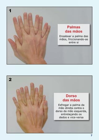 7
1
2
Palmas
das mãos
Ensaboar a palma das
mãos, friccionando-as
entre si
Dorso
das mãos
Esfregar a palma da
mão direita contra o
dorso da mão esquerda,
entrelaçando os
dedos e vice-versa
 