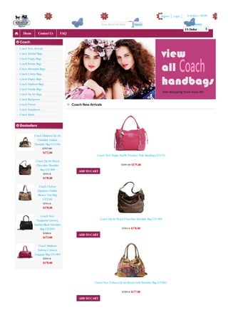 Register   Log In    0 item(s) - $0.00

                                                             Enter Keyword Here       Search                                      Currency
                                                                                                                               US Dollar
   Home         Contact Us          FAQ

Coach
Coach New Arrivals
Coach Satchel Bags
Coach Poppy Bags
Coach Kristin Bags
Coach Alexandra Bags
Coach Colette Bags
Coach Diaper Bags
Coach Madison Bags
Coach Natalie Bags
Coach Op Art Bags
Coach Backpacks
Coach Purses                              Coach New Arrivals
Coach Sunglasses
Coach Shoes


Bestsellers

            Coach Madison Op Art
              Chainlink Golden
            Shoulder Bag GY1386
                  $797.00
                     $172.00
                                                         Coach New Poppy Ruffle Priceless Pink Handbag GY1376
               Coach Op Art Royal
               Chocolate Shoulder                                           $385.00 $175.00
                  Bag GY1408
                                              ADD TO CART
                    $391.6
                     $178.00

                 Coach Chelsea
                Signature Outline
                Brown Tote Bag
                    GY2106
                    $391.6
                     $178.00

                 Coach New
              Netaporter Groovy                             Coach Op Art Royal Chocolate Shoulder Bag GY1408
            Satchel Black Shoulder
                 Bag GY2093                                                  $391.6 $178.00
                   $380.6
                                              ADD TO CART
                     $173.00

                Coach Madison
                Sabrina Crimson
              Luggage Bag GY1404
                    $391.6
                     $178.00




                                                       Coach New Tribeca Op Art Royal Gold Shoulder Bag GY2063

                                                                             $389.4 $177.00
                                              ADD TO CART
 