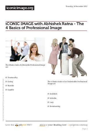 Thursday, 20 December 2012
                                                                                 iconicimage.org



                                                                             iCONIC IMAGE with Abhishek Ratna - The
                                                                             4 Basics of Professional Image




                                                                             The 4 Basics traits of a Desirable Professional Image
                                                                             are

                                                                             


                                                                             Ø  Trustworthy
http://www.iconicimage.org/2012/12/iconic-image-with-abhishek-ratna-4.html




                                                                             Ø  Caring                                               The 4 Basics traits of an Undesirable Professional
                                                                                                                                     Image are
                                                                             Ø  Humble
                                                                                                                                     
                                                                             Ø  Capable

                                                                                                                                    Ø  Snobbish

                                                                                                                                     Ø  Irritable

                                                                                                                                     Ø  Lazy

                                                                                                                                     Ø  Domineering

                                                                                                                                     




                                                                             Love this                    PDF?            Add it to your Reading List! 4 joliprint.com/mag
                                                                                                                                                                                Page 1
 
