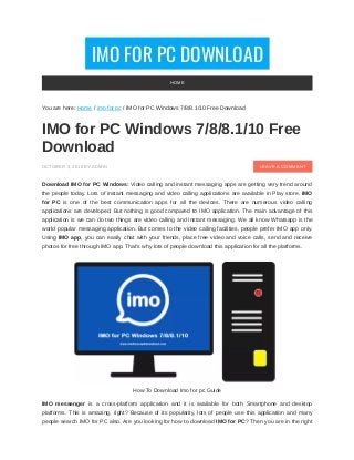 IMO FOR PC DOWNLOAD
LEAVE A COMMENT
You are here: Home / imo for pc / IMO for PC Windows 7/8/8.1/10 Free Download
IMO for PC Windows 7/8/8.1/10 Free
Download
OCTOBER 3, 2018 BY ADMIN
Download IMO for PC Windows: Video calling and instant messaging apps are getting very trend around
the people today. Lots of instant messaging and video calling applications are available in Play store. IMO
for PC is one of the best communication apps for all the devices. There are numerous video calling
applications are developed. But nothing is good compared to IMO application. The main advantage of this
application is we can do two things are video calling and Instant messaging. We all know Whatsapp is the
world popular messaging application. But comes to the video calling facilities, people prefer IMO app only.
Using IMO app, you can easily chat with your friends, place free video and voice calls, send and receive
photos for free through IMO app. That’s why lots of people download this application for all the platforms.
How To Download Imo for pc Guide
IMO messenger is a cross-platform application and it is available for both Smartphone and desktop
platforms. This is amazing, right? Because of its popularity, lots of people use this application and many
people search IMO for PC also. Are you looking for how to download IMO for PC? Then you are in the right
HOME
 