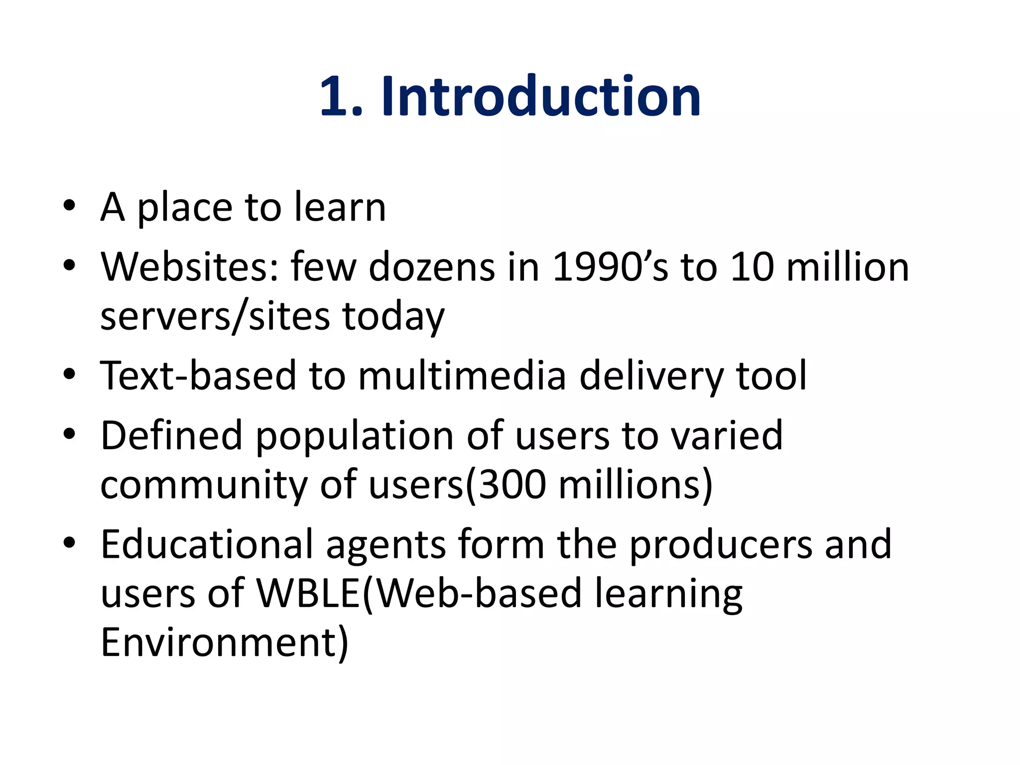 1. Introduction
• A place to learn
• Websites: few dozens in 1990’s to 10 million
servers/sites today
• Text-based to multimedia delivery tool
• Defined population of users to varied
community of users(300 millions)
• Educational agents form the producers and
users of WBLE(Web-based learning
Environment)
 