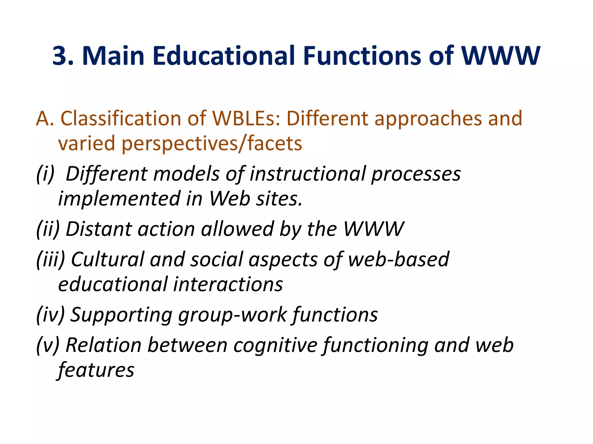 3. Main Educational Functions of WWW
A. Classification of WBLEs: Different approaches and
varied perspectives/facets
(i) Different models of instructional processes
implemented in Web sites.
(ii) Distant action allowed by the WWW
(iii) Cultural and social aspects of web-based
educational interactions
(iv) Supporting group-work functions
(v) Relation between cognitive functioning and web
features
 