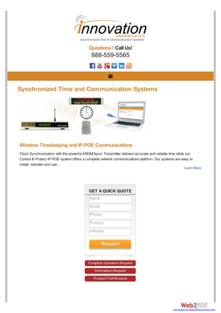 GET A QUICK QUOTE
Complete Quotation Request
Information Request
Product Trial Request
Questions? Call Us!
888-559-5565
Synchronized Time and Communication Systems
Wireless Timekeeping and IP-POE Communications
Clock Synchronization with the powerful KRONOsync Transmitter delivers accurate and reliable time while our
Control & Protect IP-POE system offers a complete network communications platform. Our systems are easy to
install, maintain and use...
Learn More
Name
Email
Phone
Product
Industry
Request
converted by Web2PDFConvert.com
 