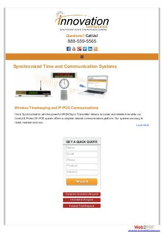 GET A QUICK QUOTE
Complete Quotation Request
Information Request
Product Trial Request
Questions? Call Us!
888-559-5565
Synchronized Time and Communication Systems
Wireless Timekeeping and IP-POE Communications
Clock Synchronization with the powerful KRONOsync Transmitter delivers accurate and reliable time while our
Control & Protect IP-POE system offers a complete network communications platform. Our systems are easy to
install, maintain and use...
Learn More
Name
Email
Phone
Product
Industry
Request
converted by Web2PDFConvert.com
 