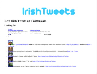 Live Irish Tweets on Twitter.com
Looking for
     ireland
      Printable DVD-R For Less                   Ireland Vacations
      Quality DVD-R With 30 Day Return Policy.   Local Ireland Vacation Experts- Let us show
      Fast Shipping. Order Today!                you the Ireland we love
      www.SuperMediaStore.com                    www.myguideIreland.com

     |
  




              RT @HumanRightsNews: irish aid worker is kidnapped by armed men in Darfur region - http://is.gd/1mKHW - irish Times Read it
     on Twitter


               Other people have a nationality. The irish and the Jews have a psychosis. - Brendan Behan Read it on Twitter


               Ireland – Unique and Wonderful Fishing -http://tinyurl.com/fishing-ireland Read it on Twitter


               Bailey's irish Cream FTW! [pic] http://ff.im/-4Mqwt Read it on Twitter


               Information on the Craziest places to Surf in ireland - http://tinyurl.com/surfing-ireland Read it on Twitter
  
 