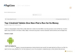 Andro id Tablets Buying Guide

                                                                        Search




      10 Best Tablet PCs 20 12                                                                                        10 Cheap Andro id Tablet PCs




Top 3 Android Tablets Give New iPad a Run for Its Money
By admin On May 21, 20 12 · Add Co mment



T here’s no denying Apple’s newest iPad is a killer tablet. But no matter how much RAM or how many processor cores the iPad has, it’s still an
Apple. Living in the heart of innovation—Silicon Valley—I encounter two groups of distinct individuals: hardcore Android users and Apple f ans.


Android vs. Apple




                                 Based on my personal experiences, hardcore Android users wouldn’t be caught dead with an iPhone or an iPad. You
might f ind them using a MacBook Pro, but that’s because it’s one of the only decent, nonplasticky rigs out there. Android f olks are more

                                                                                                                                                 PDFmyURL.com
 