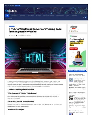 Wed. Sep 27th, 2023 12:30:24 PM
TECHNOLOGY
HTML to WordPress Conversion: Turning Code
into a Dynamic Website
 SEP 21, 2023  convert HTML theme to WordPress
In the ever-evolving world of web development, having a dynamic and user-friendly website is no longer an option – it’s a
necessity. If you currently have a static HTML website and you’re looking to give it a new lease on life, converting it to a
WordPress-powered site can be a game-changer. In this comprehensive guide, we’ll walk you through the process of converting
HTML to WordPress, unlocking the potential for a more interactive and engaging online presence.
Understanding the Benefits
WhyConvert HTML to WordPress?
Before we dive into the nitty-gritty details of the conversion process, let’s explore why making the switch from HTML to
WordPress is a smart move.
Dynamic Content Management
WordPress boasts an intuitive content management system (CMS) that allows you to effortlessly add, edit, and organize your
website’s content – no coding expertise required.
A WealthofPlugins
RECENTTECHNOLOGYNEWS
How to turn regular photos into
Portrait mode photos on an iPhone
15
Add background blur or
change the focus point on
pictures of your furry
friend. | Illustration by
Samar Haddad / The Verge Anyone
with an… Read more »
The Verge - All
Posts
September 27, 2023 -
5:30 pm
We put our faith in Mercedes-Benz’s
first-of-its-kind autonomous Drive
Pilot feature
Why watch the road when
you can watch Kylie’s new
video instead? | Image:
Daniel Golson Drive Pilot
is a Level 3 autonomous system,
meaning… Read more »
The Verge - All
Posts
September 27, 2023 -
5:30 pm
EU criticizes X over levels of
disinformation found on platform
 AUTOMOBILE COMPUTER EDUCATION FASHION HEALTH AND FITNESS RELATIONSHIP LOGIN REGISTER
BLOG POST


 