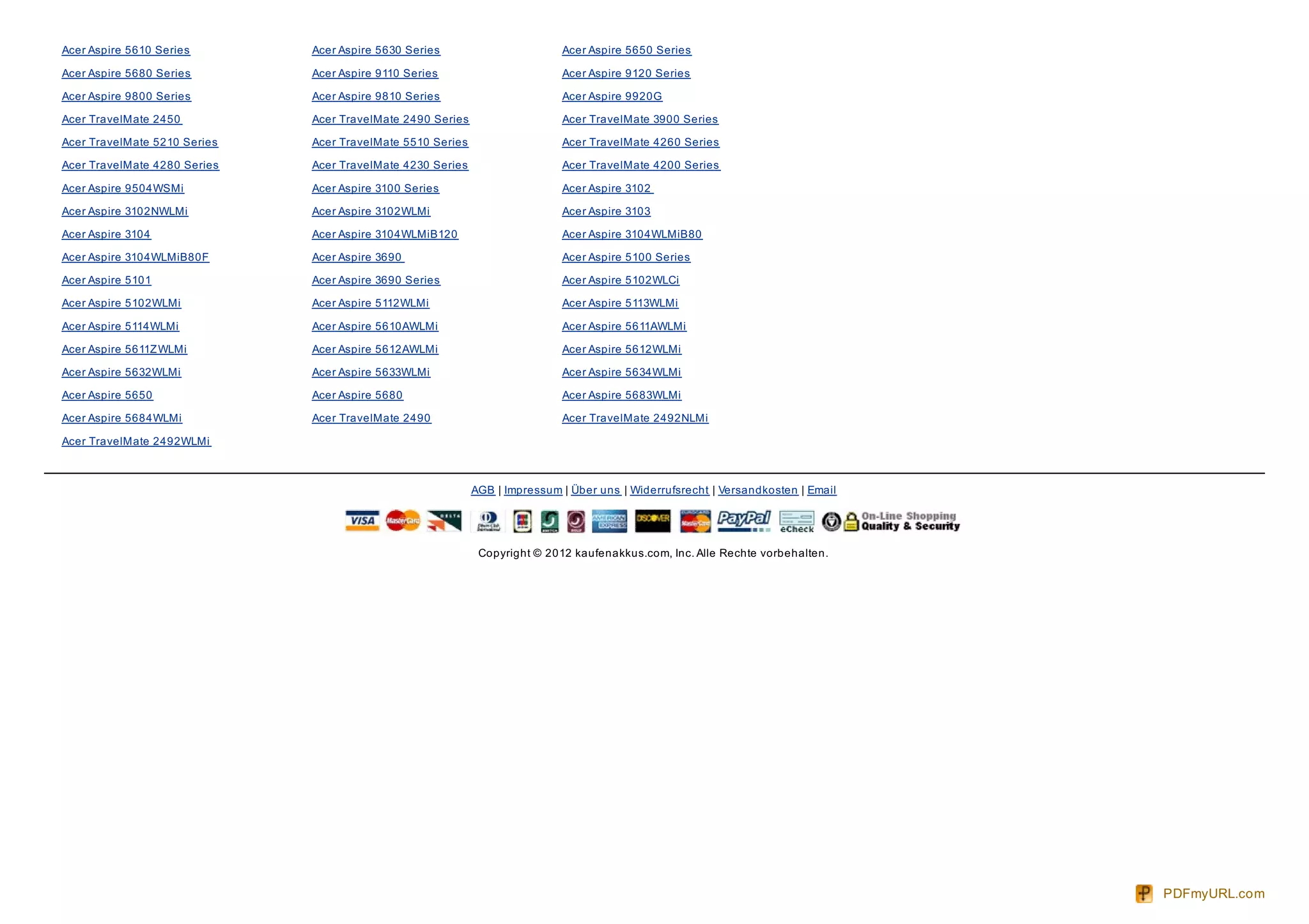 Acer Aspire 5610 Series       Acer Aspire 5630 Series                       Acer Aspire 5650 Series

Acer Aspire 5680 Series       Acer Aspire 9110 Series                       Acer Aspire 9120 Series

Acer Aspire 9800 Series       Acer Aspire 9810 Series                       Acer Aspire 9920G

Acer TravelMate 2450          Acer TravelMate 2490 Series                   Acer TravelMate 3900 Series

Acer TravelMate 5210 Series   Acer TravelMate 5510 Series                   Acer TravelMate 4260 Series

Acer TravelMate 4280 Series   Acer TravelMate 4230 Series                   Acer TravelMate 4200 Series

Acer Aspire 9504WSMi          Acer Aspire 3100 Series                       Acer Aspire 3102

Acer Aspire 3102NWLMi         Acer Aspire 3102WLMi                          Acer Aspire 3103

Acer Aspire 3104              Acer Aspire 3104WLMiB120                      Acer Aspire 3104WLMiB80

Acer Aspire 3104WLMiB80F      Acer Aspire 3690                              Acer Aspire 5100 Series

Acer Aspire 5101              Acer Aspire 3690 Series                       Acer Aspire 5102WLCi

Acer Aspire 5102WLMi          Acer Aspire 5112WLMi                          Acer Aspire 5113WLMi

Acer Aspire 5114WLMi          Acer Aspire 5610AWLMi                         Acer Aspire 5611AWLMi

Acer Aspire 5611Z WLMi        Acer Aspire 5612AWLMi                         Acer Aspire 5612WLMi

Acer Aspire 5632WLMi          Acer Aspire 5633WLMi                          Acer Aspire 5634WLMi

Acer Aspire 5650              Acer Aspire 5680                              Acer Aspire 5683WLMi

Acer Aspire 5684WLMi          Acer TravelMate 2490                          Acer TravelMate 2492NLMi

Acer TravelMate 2492WLMi



                                                            AGB | Impressum | Über uns | Widerrufsrecht | Versandkosten | Email




                                                             Copyright © 2012 kaufenakkus.com, Inc. Alle Rechte vorbehalten.




                                                                                                                                  PDFmyURL.com
 