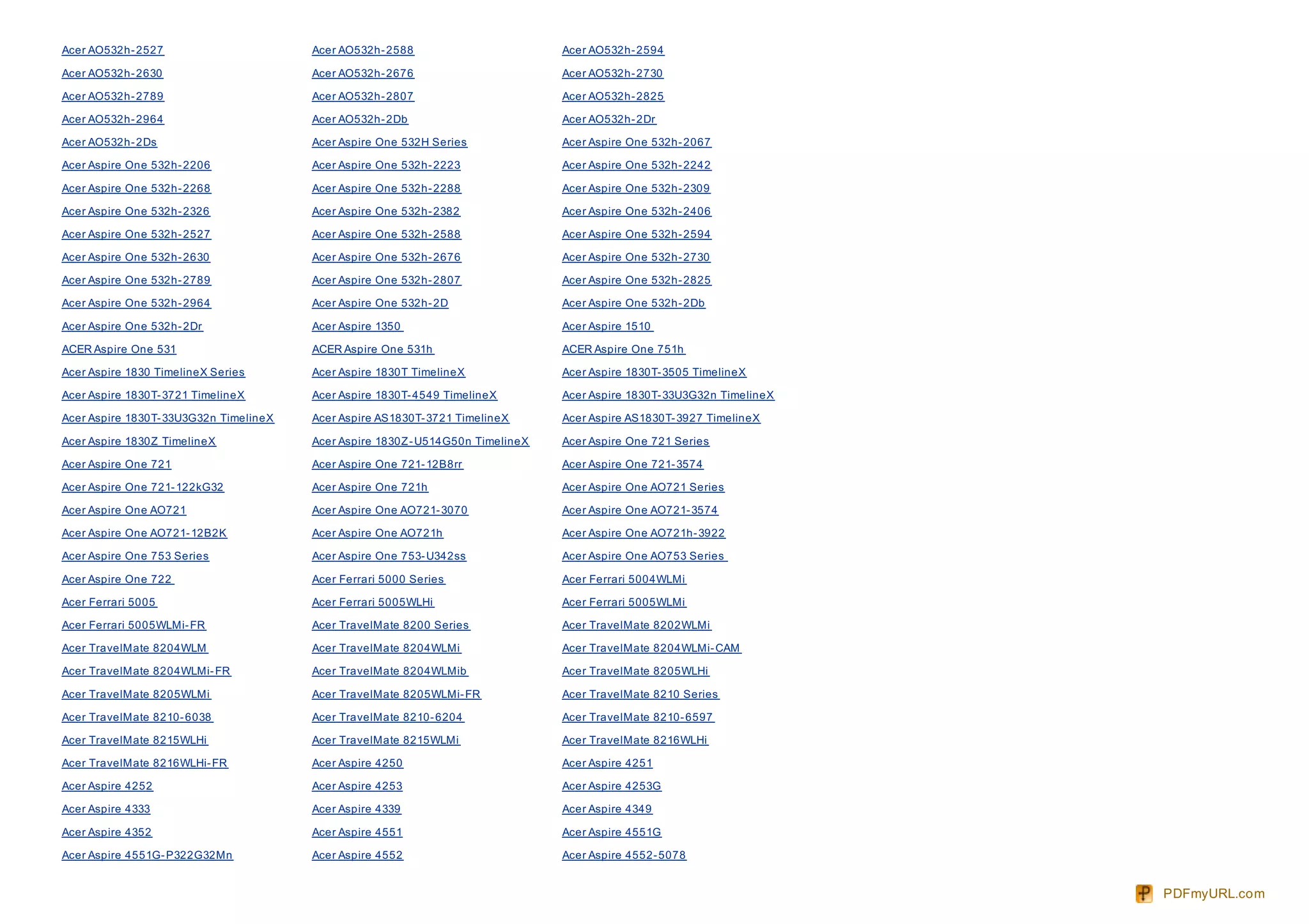 Acer AO532h- 2527                       Acer AO532h- 2588                        Acer AO532h- 2594

Acer AO532h- 2630                       Acer AO532h- 2676                        Acer AO532h- 2730

Acer AO532h- 2789                       Acer AO532h- 2807                        Acer AO532h- 2825

Acer AO532h- 2964                       Acer AO532h- 2Db                         Acer AO532h- 2Dr

Acer AO532h- 2Ds                        Acer Aspire One 532H Series              Acer Aspire One 532h- 2067

Acer Aspire One 532h- 2206              Acer Aspire One 532h- 2223               Acer Aspire One 532h- 2242

Acer Aspire One 532h- 2268              Acer Aspire One 532h- 2288               Acer Aspire One 532h- 2309

Acer Aspire One 532h- 2326              Acer Aspire One 532h- 2382               Acer Aspire One 532h- 2406

Acer Aspire One 532h- 2527              Acer Aspire One 532h- 2588               Acer Aspire One 532h- 2594

Acer Aspire One 532h- 2630              Acer Aspire One 532h- 2676               Acer Aspire One 532h- 2730

Acer Aspire One 532h- 2789              Acer Aspire One 532h- 2807               Acer Aspire One 532h- 2825

Acer Aspire One 532h- 2964              Acer Aspire One 532h- 2D                 Acer Aspire One 532h- 2Db

Acer Aspire One 532h- 2Dr               Acer Aspire 1350                         Acer Aspire 1510

ACER Aspire One 531                     ACER Aspire One 531h                     ACER Aspire One 751h

Acer Aspire 1830 TimelineX Series       Acer Aspire 1830T TimelineX              Acer Aspire 1830T- 3505 TimelineX

Acer Aspire 1830T- 3721 TimelineX       Acer Aspire 1830T- 4549 TimelineX        Acer Aspire 1830T- 33U3G32n TimelineX

Acer Aspire 1830T- 33U3G32n TimelineX   Acer Aspire AS1830T- 3721 TimelineX      Acer Aspire AS1830T- 3927 TimelineX

Acer Aspire 1830Z TimelineX             Acer Aspire 1830Z - U514G50n TimelineX   Acer Aspire One 721 Series

Acer Aspire One 721                     Acer Aspire One 721- 12B8rr              Acer Aspire One 721- 3574

Acer Aspire One 721- 122kG32            Acer Aspire One 721h                     Acer Aspire One AO721 Series

Acer Aspire One AO721                   Acer Aspire One AO721- 3070              Acer Aspire One AO721- 3574

Acer Aspire One AO721- 12B2K            Acer Aspire One AO721h                   Acer Aspire One AO721h- 3922

Acer Aspire One 753 Series              Acer Aspire One 753- U342ss              Acer Aspire One AO753 Series

Acer Aspire One 722                     Acer Ferrari 5000 Series                 Acer Ferrari 5004WLMi

Acer Ferrari 5005                       Acer Ferrari 5005WLHi                    Acer Ferrari 5005WLMi

Acer Ferrari 5005WLMi- FR               Acer TravelMate 8200 Series              Acer TravelMate 8202WLMi

Acer TravelMate 8204WLM                 Acer TravelMate 8204WLMi                 Acer TravelMate 8204WLMi- CAM

Acer TravelMate 8204WLMi- FR            Acer TravelMate 8204WLMib                Acer TravelMate 8205WLHi

Acer TravelMate 8205WLMi                Acer TravelMate 8205WLMi- FR             Acer TravelMate 8210 Series

Acer TravelMate 8210- 6038              Acer TravelMate 8210- 6204               Acer TravelMate 8210- 6597

Acer TravelMate 8215WLHi                Acer TravelMate 8215WLMi                 Acer TravelMate 8216WLHi

Acer TravelMate 8216WLHi- FR            Acer Aspire 4250                         Acer Aspire 4251

Acer Aspire 4252                        Acer Aspire 4253                         Acer Aspire 4253G

Acer Aspire 4333                        Acer Aspire 4339                         Acer Aspire 4349

Acer Aspire 4352                        Acer Aspire 4551                         Acer Aspire 4551G

Acer Aspire 4551G- P322G32Mn            Acer Aspire 4552                         Acer Aspire 4552- 5078


                                                                                                                         PDFmyURL.com
 