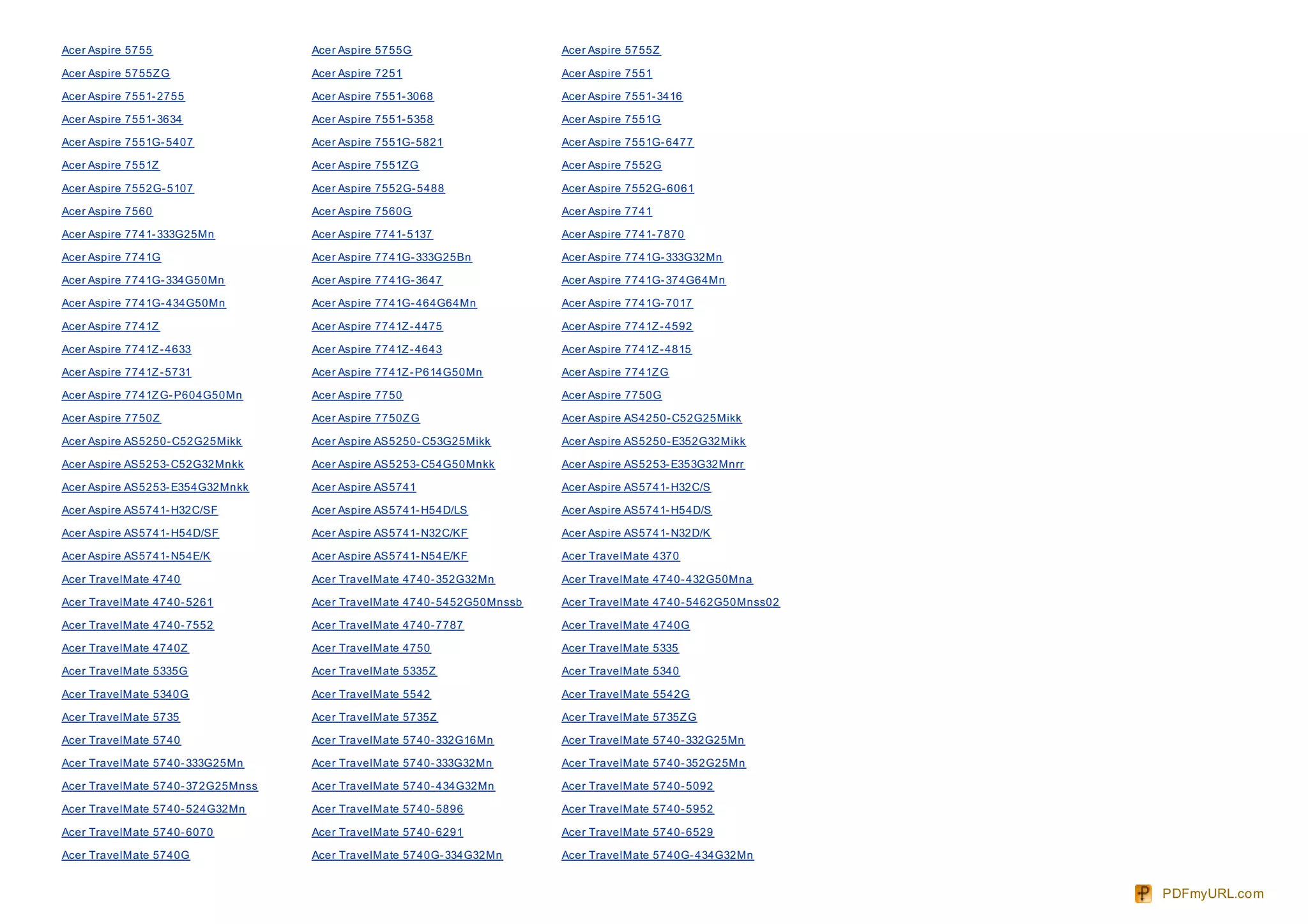 Acer Aspire 5755                   Acer Aspire 5755G                    Acer Aspire 5755Z

Acer Aspire 5755Z G                Acer Aspire 7251                     Acer Aspire 7551

Acer Aspire 7551- 2755             Acer Aspire 7551- 3068               Acer Aspire 7551- 3416

Acer Aspire 7551- 3634             Acer Aspire 7551- 5358               Acer Aspire 7551G

Acer Aspire 7551G- 5407            Acer Aspire 7551G- 5821              Acer Aspire 7551G- 6477

Acer Aspire 7551Z                  Acer Aspire 7551Z G                  Acer Aspire 7552G

Acer Aspire 7552G- 5107            Acer Aspire 7552G- 5488              Acer Aspire 7552G- 6061

Acer Aspire 7560                   Acer Aspire 7560G                    Acer Aspire 7741

Acer Aspire 7741- 333G25Mn         Acer Aspire 7741- 5137               Acer Aspire 7741- 7870

Acer Aspire 7741G                  Acer Aspire 7741G- 333G25Bn          Acer Aspire 7741G- 333G32Mn

Acer Aspire 7741G- 334G50Mn        Acer Aspire 7741G- 3647              Acer Aspire 7741G- 374G64Mn

Acer Aspire 7741G- 434G50Mn        Acer Aspire 7741G- 464G64Mn          Acer Aspire 7741G- 7017

Acer Aspire 7741Z                  Acer Aspire 7741Z - 4475             Acer Aspire 7741Z - 4592

Acer Aspire 7741Z - 4633           Acer Aspire 7741Z - 4643             Acer Aspire 7741Z - 4815

Acer Aspire 7741Z - 5731           Acer Aspire 7741Z - P614G50Mn        Acer Aspire 7741Z G

Acer Aspire 7741Z G- P604G50Mn     Acer Aspire 7750                     Acer Aspire 7750G

Acer Aspire 7750Z                  Acer Aspire 7750Z G                  Acer Aspire AS4250- C52G25Mikk

Acer Aspire AS5250- C52G25Mikk     Acer Aspire AS5250- C53G25Mikk       Acer Aspire AS5250- E352G32Mikk

Acer Aspire AS5253- C52G32Mnkk     Acer Aspire AS5253- C54G50Mnkk       Acer Aspire AS5253- E353G32Mnrr

Acer Aspire AS5253- E354G32Mnkk    Acer Aspire AS5741                   Acer Aspire AS5741- H32C/S

Acer Aspire AS5741- H32C/SF        Acer Aspire AS5741- H54D/LS          Acer Aspire AS5741- H54D/S

Acer Aspire AS5741- H54D/SF        Acer Aspire AS5741- N32C/KF          Acer Aspire AS5741- N32D/K

Acer Aspire AS5741- N54E/K         Acer Aspire AS5741- N54E/KF          Acer TravelMate 4370

Acer TravelMate 4740               Acer TravelMate 4740- 352G32Mn       Acer TravelMate 4740- 432G50Mna

Acer TravelMate 4740- 5261         Acer TravelMate 4740- 5452G50Mnssb   Acer TravelMate 4740- 5462G50Mnss02

Acer TravelMate 4740- 7552         Acer TravelMate 4740- 7787           Acer TravelMate 4740G

Acer TravelMate 4740Z              Acer TravelMate 4750                 Acer TravelMate 5335

Acer TravelMate 5335G              Acer TravelMate 5335Z                Acer TravelMate 5340

Acer TravelMate 5340G              Acer TravelMate 5542                 Acer TravelMate 5542G

Acer TravelMate 5735               Acer TravelMate 5735Z                Acer TravelMate 5735Z G

Acer TravelMate 5740               Acer TravelMate 5740- 332G16Mn       Acer TravelMate 5740- 332G25Mn

Acer TravelMate 5740- 333G25Mn     Acer TravelMate 5740- 333G32Mn       Acer TravelMate 5740- 352G25Mn

Acer TravelMate 5740- 372G25Mnss   Acer TravelMate 5740- 434G32Mn       Acer TravelMate 5740- 5092

Acer TravelMate 5740- 524G32Mn     Acer TravelMate 5740- 5896           Acer TravelMate 5740- 5952

Acer TravelMate 5740- 6070         Acer TravelMate 5740- 6291           Acer TravelMate 5740- 6529

Acer TravelMate 5740G              Acer TravelMate 5740G- 334G32Mn      Acer TravelMate 5740G- 434G32Mn


                                                                                                              PDFmyURL.com
 