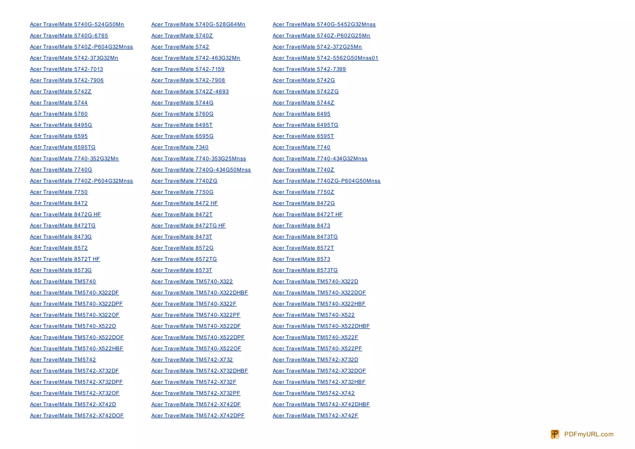 Acer TravelMate 5740G- 524G50Mn       Acer TravelMate 5740G- 528G64Mn     Acer TravelMate 5740G- 5452G32Mnss

Acer TravelMate 5740G- 6765           Acer TravelMate 5740Z               Acer TravelMate 5740Z - P602G25Mn

Acer TravelMate 5740Z - P604G32Mnss   Acer TravelMate 5742                Acer TravelMate 5742- 372G25Mn

Acer TravelMate 5742- 373G32Mn        Acer TravelMate 5742- 463G32Mn      Acer TravelMate 5742- 5562G50Mnss01

Acer TravelMate 5742- 7013            Acer TravelMate 5742- 7159          Acer TravelMate 5742- 7399

Acer TravelMate 5742- 7906            Acer TravelMate 5742- 7908          Acer TravelMate 5742G

Acer TravelMate 5742Z                 Acer TravelMate 5742Z - 4693        Acer TravelMate 5742Z G

Acer TravelMate 5744                  Acer TravelMate 5744G               Acer TravelMate 5744Z

Acer TravelMate 5760                  Acer TravelMate 5760G               Acer TravelMate 6495

Acer TravelMate 6495G                 Acer TravelMate 6495T               Acer TravelMate 6495TG

Acer TravelMate 6595                  Acer TravelMate 6595G               Acer TravelMate 6595T

Acer TravelMate 6595TG                Acer TravelMate 7340                Acer TravelMate 7740

Acer TravelMate 7740- 352G32Mn        Acer TravelMate 7740- 353G25Mnss    Acer TravelMate 7740- 434G32Mnss

Acer TravelMate 7740G                 Acer TravelMate 7740G- 434G50Mnss   Acer TravelMate 7740Z

Acer TravelMate 7740Z - P604G32Mnss   Acer TravelMate 7740Z G             Acer TravelMate 7740Z G- P604G50Mnss

Acer TravelMate 7750                  Acer TravelMate 7750G               Acer TravelMate 7750Z

Acer TravelMate 8472                  Acer TravelMate 8472 HF             Acer TravelMate 8472G

Acer TravelMate 8472G HF              Acer TravelMate 8472T               Acer TravelMate 8472T HF

Acer TravelMate 8472TG                Acer TravelMate 8472TG HF           Acer TravelMate 8473

Acer TravelMate 8473G                 Acer TravelMate 8473T               Acer TravelMate 8473TG

Acer TravelMate 8572                  Acer TravelMate 8572G               Acer TravelMate 8572T

Acer TravelMate 8572T HF              Acer TravelMate 8572TG              Acer TravelMate 8573

Acer TravelMate 8573G                 Acer TravelMate 8573T               Acer TravelMate 8573TG

Acer TravelMate TM5740                Acer TravelMate TM5740- X322        Acer TravelMate TM5740- X322D

Acer TravelMate TM5740- X322DF        Acer TravelMate TM5740- X322DHBF    Acer TravelMate TM5740- X322DOF

Acer TravelMate TM5740- X322DPF       Acer TravelMate TM5740- X322F       Acer TravelMate TM5740- X322HBF

Acer TravelMate TM5740- X322OF        Acer TravelMate TM5740- X322PF      Acer TravelMate TM5740- X522

Acer TravelMate TM5740- X522D         Acer TravelMate TM5740- X522DF      Acer TravelMate TM5740- X522DHBF

Acer TravelMate TM5740- X522DOF       Acer TravelMate TM5740- X522DPF     Acer TravelMate TM5740- X522F

Acer TravelMate TM5740- X522HBF       Acer TravelMate TM5740- X522OF      Acer TravelMate TM5740- X522PF

Acer TravelMate TM5742                Acer TravelMate TM5742- X732        Acer TravelMate TM5742- X732D

Acer TravelMate TM5742- X732DF        Acer TravelMate TM5742- X732DHBF    Acer TravelMate TM5742- X732DOF

Acer TravelMate TM5742- X732DPF       Acer TravelMate TM5742- X732F       Acer TravelMate TM5742- X732HBF

Acer TravelMate TM5742- X732OF        Acer TravelMate TM5742- X732PF      Acer TravelMate TM5742- X742

Acer TravelMate TM5742- X742D         Acer TravelMate TM5742- X742DF      Acer TravelMate TM5742- X742DHBF

Acer TravelMate TM5742- X742DOF       Acer TravelMate TM5742- X742DPF     Acer TravelMate TM5742- X742F


                                                                                                                 PDFmyURL.com
 