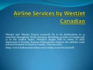 WestJet and WestJet Encore currently fly to 85 destinations in 15
countries throughout North America, including 33 cities in Canada and
21 in the United States. WestJet’s largest hub in terms of daily
departures is Toronto Pearson International Airport, the airline’s main
connection point in Eastern Canada. Visit our store
(http://www.kidsvacationideas.com/) today to see for yourself.
 