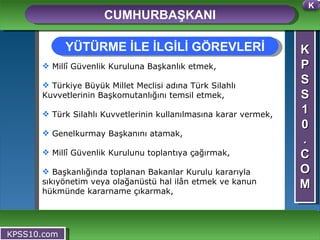K P S S 1 0 . C O M CUMHURBAŞKANI KPSS10.com Millî Güvenlik Kuruluna Başkanlık etmek, Türkiye Büyük Millet Meclisi adına Türk Silahlı Kuvvetlerinin Başkomutanlığını temsil etmek, Türk Silahlı Kuvvetlerinin kullanılmasına karar vermek, Genelkurmay Başkanını atamak, Millî Güvenlik Kurulunu toplantıya çağırmak, Başkanlığında toplanan Bakanlar Kurulu kararıyla sıkıyönetim veya olağanüstü hal ilân etmek ve kanun hükmünde kararname çıkarmak, YÜTÜRME İLE İLGİLİ GÖREVLERİ K 