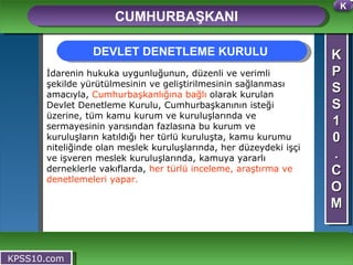 K P S S 1 0 . C O M CUMHURBAŞKANI KPSS10.com İdarenin hukuka uygunluğunun, düzenli ve verimli şekilde yürütülmesinin ve geliştirilmesinin sağlanması amacıyla,  Cumhurbaşkanlığına bağlı  olarak kurulan Devlet Denetleme Kurulu, Cumhurbaşkanının isteği üzerine, tüm kamu kurum ve kuruluşlarında ve sermayesinin yarısından fazlasına bu kurum ve kuruluşların katıldığı her türlü kuruluşta, kamu kurumu niteliğinde olan meslek kuruluşlarında, her düzeydeki işçi ve işveren meslek kuruluşlarında, kamuya yararlı derneklerle vakıflarda,  her türlü inceleme, araştırma ve denetlemeleri yapar. DEVLET DENETLEME KURULU  K 