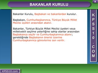 K P S S 1 0 . C O M BAKANLAR KURULU KPSS10.com Bakanlar Kurulu,  Başbakan ve bakanlardan  kurulur. Başbakan,  Cumhurbaşkanınca, Türkiye Büyük Millet Meclisi üyeleri arasından atanır. Bakanlar, Türkiye Büyük Millet Meclisi üyeleri veya milletvekili seçilme yeterliğine sahip olanlar arasından  Başbakanca seçilir ve Cumhurbaşkanınca atanır ; gerektiğinde  Başbakanın önerisi üzerine Cumhurbaşkanınca görevlerine son verilir. K 
