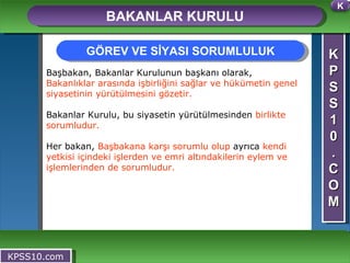K P S S 1 0 . C O M BAKANLAR KURULU KPSS10.com Başbakan, Bakanlar Kurulunun başkanı olarak,  Bakanlıklar arasında işbirliğini sağlar ve hükümetin genel siyasetinin yürütülmesini gözetir.  Bakanlar Kurulu, bu siyasetin yürütülmesinden  birlikte sorumludur. Her bakan,  Başbakana karşı sorumlu olup  ayrıca  kendi yetkisi içindeki işlerden ve emri altındakilerin eylem ve işlemlerinden de sorumludur. GÖREV VE SİYASI SORUMLULUK K 