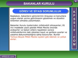 K P S S 1 0 . C O M BAKANLAR KURULU KPSS10.com Başbakan, bakanların görevlerinin Anayasa ve kanunlara uygun olarak yerine getirilmesini gözetmek ve düzeltici önlemleri almakla yükümlüdür. Bakanlar Kurulu üyelerinden milletvekili olmayanlar; 81 inci maddede yazılı şekilde Millet Meclisi önünde andiçerler ve bakan sıfatını taşıdıkları sürece milletvekillerinin tabi oldukları kayıt ve şartlara uyarlar ve yasama dokunulmazlığına sahip bulunurlar. Bunlar  Türkiye Büyük Millet Meclisi üyeleri gibi ödenek ve yolluk alırlar. GÖREV VE SİYASI SORUMLULUK K 