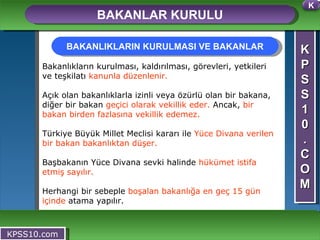 K P S S 1 0 . C O M BAKANLAR KURULU KPSS10.com Bakanlıkların kurulması, kaldırılması, görevleri, yetkileri ve teşkilatı  kanunla düzenlenir. Açık olan bakanlıklarla izinli veya özürlü olan bir bakana, diğer bir bakan  geçici olarak vekillik eder.  Ancak,  bir bakan birden fazlasına vekillik edemez. Türkiye Büyük Millet Meclisi kararı ile  Yüce Divana verilen bir bakan bakanlıktan düşer.  Başbakanın Yüce Divana sevki halinde  hükümet istifa etmiş sayılır. Herhangi bir sebeple  boşalan bakanlığa en geç 15 gün içinde  atama yapılır. BAKANLIKLARIN KURULMASI VE BAKANLAR K 
