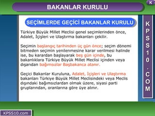 K P S S 1 0 . C O M BAKANLAR KURULU KPSS10.com Türkiye Büyük Millet Meclisi genel seçimlerinden önce, Adalet, İçişleri ve Ulaştırma bakanları çekilir.  Seçimin  başlangıç tarihinden üç gün önce ; seçim dönemi bitmeden seçimin yenilenmesine karar verilmesi halinde ise, bu karardan başlayarak  beş gün içinde , bu bakanlıklara Türkiye Büyük Millet Meclisi içinden veya dışarıdan  bağımsızlar Başbakanca atanır. Geçici Bakanlar Kuruluna,  Adalet, İçişleri ve Ulaştırma  bakanları Türkiye Büyük Millet Meclisindeki veya Meclis dışındaki bağımsızlardan olmak üzere, siyasi parti gruplarından, oranlarına göre üye alınır. SEÇİMLERDE GEÇİCİ BAKANLAR KURULU K 