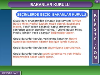 K P S S 1 0 . C O M BAKANLAR KURULU KPSS10.com Siyasi parti gruplarından alınacak üye sayısını  Türkiye Büyük Millet Meclisi Başkanı tespit ederek Başbakana bildirir.  Teklif edilen bakanlığı kabul etmeyen veya sonradan çekilen partililer yerine, Türkiye Büyük Millet Meclisi içinden veya dışarıdan  bağımsızlar atanır. Geçici Bakanlar Kurulu, yenilenme kararının  Resmi Gazete'de ilanından itibaren beş gün içinde kurulur. Geçici Bakanlar Kurulu için  güvenoyuna başvurulmaz. Geçici Bakanlar Kurulu  seçim süresince ve yeni Meclis toplanıncaya kadar vazife görür. SEÇİMLERDE GEÇİCİ BAKANLAR KURULU K 