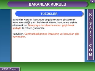 K P S S 1 0 . C O M BAKANLAR KURULU KPSS10.com Bakanlar Kurulu, kanunun uygulanmasını göstermek veya emrettiği işleri belirtmek üzere, kanunlara aykırı olmamak ve  Danıştayın incelenmesinden geçirilmek şartıyla  tüzükler çıkarabilir. Tüzükler,  Cumhurbaşkanınca imzalanır ve kanunlar gibi yayımlanır. TÜZÜKLER K 