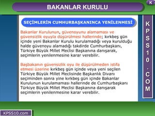 K P S S 1 0 . C O M BAKANLAR KURULU KPSS10.com Bakanlar Kurulunun ,  güvenoyunu alamaması ve güvensizlik oyuyla düşürülmesi hallerinde ; kırkbeş gün içinde yeni Bakanlar Kurulu kurulamadığı veya kurulduğu halde güvenoyu alamadığı takdirde Cumhurbaşkanı, Türkiye Büyük Millet Meclisi Başkanına danışarak, seçimlerin yenilenmesine karar verebilir. Başbakanın   güvensizlik oyu ile düşürülmeden istifa etmesi üzerine  kırkbeş gün içinde veya yeni seçilen Türkiye Büyük Millet Meclisinde Başkanlık Divanı seçiminden sonra yine kırkbeş gün içinde Bakanlar Kurulunun kurulamaması hallerinde de Cumhurbaşkanı Türkiye Büyük Millet Meclisi Başkanına danışarak seçimlerin yenilenmesine karar verebilir. SEÇİMLERİN CUMHURBAŞKANINCA YENİLENMESİ K 