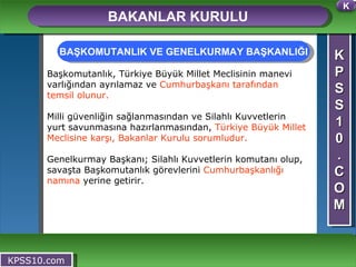 K P S S 1 0 . C O M BAKANLAR KURULU KPSS10.com Başkomutanlık, Türkiye Büyük Millet Meclisinin manevi varlığından ayrılamaz ve  Cumhurbaşkanı tarafından temsil olunur. Milli güvenliğin sağlanmasından ve Silahlı Kuvvetlerin yurt savunmasına hazırlanmasından,  Türkiye Büyük Millet Meclisine karşı, Bakanlar Kurulu sorumludur. Genelkurmay Başkanı; Silahlı Kuvvetlerin komutanı olup, savaşta Başkomutanlık görevlerini  Cumhurbaşkanlığı namına  yerine getirir. BAŞKOMUTANLIK VE GENELKURMAY BAŞKANLIĞI K 