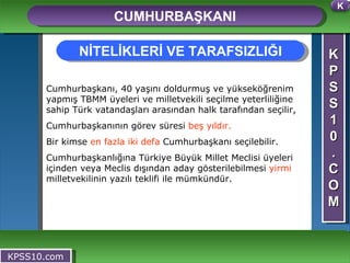 K P S S 1 0 . C O M CUMHURBAŞKANI KPSS10.com Cumhurbaşkanı, 40 yaşını doldurmuş ve yükseköğrenim yapmış TBMM üyeleri ve milletvekili seçilme yeterliliğine sahip Türk vatandaşları arasından halk tarafından seçilir, Cumhurbaşkanının görev süresi  beş yıldır.   Bir kimse  en fazla iki   defa  Cumhurbaşkanı seçilebilir. Cumhurbaşkanlığına Türkiye Büyük Millet Meclisi üyeleri içinden veya Meclis dışından aday gösterilebilmesi  yirmi  milletvekilinin yazılı teklifi ile mümkündür.   NİTELİKLERİ VE TARAFSIZLIĞI K 