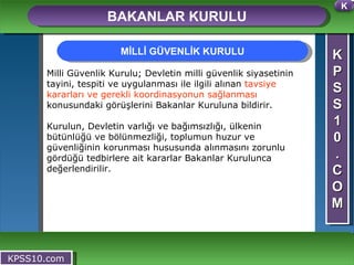 K P S S 1 0 . C O M BAKANLAR KURULU KPSS10.com Milli Güvenlik Kurulu; Devletin milli güvenlik siyasetinin tayini, tespiti ve uygulanması ile ilgili alınan  tavsiye kararları ve gerekli koordinasyonun sağlanması  konusundaki görüşlerini Bakanlar Kuruluna bildirir.  Kurulun, Devletin varlığı ve bağımsızlığı, ülkenin bütünlüğü ve bölünmezliği, toplumun huzur ve güvenliğinin korunması hususunda alınmasını zorunlu gördüğü tedbirlere ait kararlar Bakanlar Kurulunca değerlendirilir.  MİLLİ GÜVENLİK KURULU K 