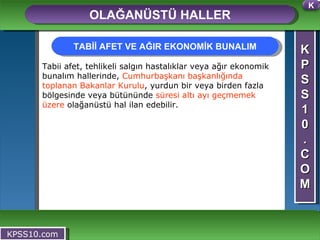 K P S S 1 0 . C O M OLAĞANÜSTÜ HALLER KPSS10.com Tabii afet, tehlikeli salgın hastalıklar veya ağır ekonomik bunalım hallerinde,  Cumhurbaşkanı başkanlığında toplanan Bakanlar Kurulu , yurdun bir veya birden fazla bölgesinde veya bütününde  süresi altı ayı geçmemek üzere  olağanüstü hal ilan edebilir.  TABİİ AFET VE AĞIR EKONOMİK BUNALIM K 