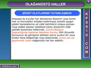 K P S S 1 0 . C O M OLAĞANÜSTÜ HALLER KPSS10.com Anayasa ile kurulan hür demokrasi düzenini veya temel hak ve hürriyetleri ortadan kaldırmaya yönelik yaygın şiddet hareketlerine ait ciddi belirtilerin ortaya çıkması veya şiddet olayları sebebiyle kamu düzeninin ciddi şekilde bozulması hallerinde,  Cumhurbaşkanı başkanlığında toplanan Bakanlar Kurulu , Milli Güvenlik Kurulunun da görüşünü aldıktan sonra yurdun bir veya birden fazla bölgesinde veya bütününde,  süresi altı ayı geçmemek üzere  olağanüstü hal ilan edebilir.  ŞİDDET OLAYLARININ YAYGINLAŞMASI K 