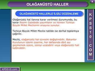 K P S S 1 0 . C O M OLAĞANÜSTÜ HALLER KPSS10.com Olağanüstü hal ilanına karar verilmesi durumunda, bu karar  Resmi Gazetede yayımlanır ve hemen Türkiye Büyük Millet Meclisinin onayına sunulur.   Türkiye Büyük Millet Meclisi tatilde ise derhal toplantıya çağırılır.  Meclis,  olağanüstü hal süresini değiştirebilir, Bakanlar Kurulunun istemi üzerine, her defasında dört ayı geçmemek üzere, süreyi uzatabilir veya olağanüstü hali kaldırabilir.  OLAĞANÜSTÜ HALLERLE İLGİLİ DÜZENLEME K 