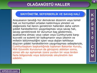 K P S S 1 0 . C O M OLAĞANÜSTÜ HALLER KPSS10.com Anayasanın tanıdığı hür demokrasi düzenini veya temel hak ve hürriyetleri ortadan kaldırmaya yönelen ve olağanüstü hal ilanını gerektiren hallerden daha vahim şiddet hareketlerinin yaygınlaşması veya savaş hali, savaşı gerektirecek bir durumun baş göstermesi, ayaklanma olması veya vatan veya Cumhuriyete karşı kuvvetli ve eylemli bir kalkışmanın veya ülkenin ve milletin bölünmezliğini içten veya dıştan tehlikeye düşüren şiddet hareketlerinin yaygınlaşması sebepleriyle,  Cumhurbaşkanı başkanlığında toplanan Bakanlar Kurulu, Milli Güvenlik Kurulunun da görüşünü aldıktan sonra, süresi altı ayı aşmamak üzere yurdun bir veya birden fazla bölgesinde veya bütününde sıkıyönetim ilan edebilir.  SIKIYÖNETİM, SEFERBERLİK VE SAVAŞ HALİ K 