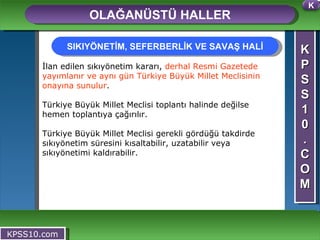 K P S S 1 0 . C O M OLAĞANÜSTÜ HALLER KPSS10.com İlan edilen sıkıyönetim kararı,  derhal Resmi Gazetede yayımlanır ve aynı gün Türkiye Büyük Millet Meclisinin onayına sunulur .  Türkiye Büyük Millet Meclisi toplantı halinde değilse hemen toplantıya çağırılır.  Türkiye Büyük Millet Meclisi gerekli gördüğü takdirde sıkıyönetim süresini kısaltabilir, uzatabilir veya sıkıyönetimi kaldırabilir.  SIKIYÖNETİM, SEFERBERLİK VE SAVAŞ HALİ K 