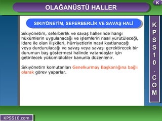 K P S S 1 0 . C O M OLAĞANÜSTÜ HALLER KPSS10.com Sıkıyönetim, seferberlik ve savaş hallerinde hangi hükümlerin uygulanacağı ve işlemlerin nasıl yürütüleceği, idare ile olan ilişkileri, hürriyetlerin nasıl kısıtlanacağı veya durdurulacağı ve savaş veya savaşı gerektirecek bir durumun baş göstermesi halinde vatandaşlar için getirilecek yükümlülükler kanunla düzenlenir. Sıkıyönetim komutanları  Genelkurmay Başkanlığına bağlı olarak  görev yaparlar. SIKIYÖNETİM, SEFERBERLİK VE SAVAŞ HALİ K 