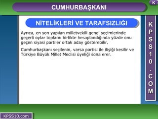 K P S S 1 0 . C O M CUMHURBAŞKANI KPSS10.com Ayrıca, en son yapılan milletvekili genel seçimlerinde geçerli oylar toplamı birlikte hesaplandığında yüzde onu geçen siyasi partiler ortak aday gösterebilir. Cumhurbaşkanı seçilenin, varsa partisi ile ilişiği kesilir ve Türkiye Büyük Millet Meclisi üyeliği sona erer.  NİTELİKLERİ VE TARAFSIZLIĞI K 