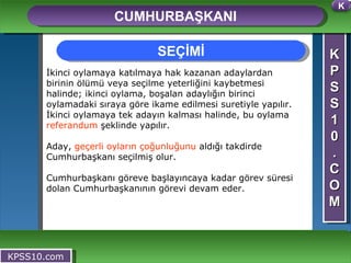 K P S S 1 0 . C O M CUMHURBAŞKANI KPSS10.com İkinci oylamaya katılmaya hak kazanan adaylardan birinin ölümü veya seçilme yeterliğini kaybetmesi halinde; ikinci oylama, boşalan adaylığın birinci oylamadaki sıraya göre ikame edilmesi suretiyle yapılır. İkinci oylamaya tek adayın kalması halinde, bu oylama  referandum  şeklinde yapılır.  Aday,  geçerli oyların çoğunluğunu  aldığı takdirde Cumhurbaşkanı seçilmiş olur.  Cumhurbaşkanı göreve başlayıncaya kadar görev süresi dolan Cumhurbaşkanının görevi devam eder.    SEÇİMİ K 