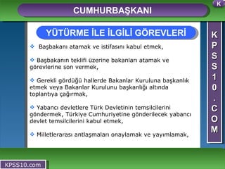 K P S S 1 0 . C O M CUMHURBAŞKANI KPSS10.com Başbakanı atamak ve istifasını kabul etmek, Başbakanın teklifi üzerine bakanları atamak ve görevlerine son vermek, Gerekli gördüğü hallerde Bakanlar Kuruluna başkanlık etmek veya Bakanlar Kurulunu başkanlığı altında toplantıya çağırmak, Yabancı devletlere Türk Devletinin temsilcilerini göndermek, Türkiye Cumhuriyetine gönderilecek yabancı devlet temsilcilerini kabul etmek, Milletlerarası antlaşmaları onaylamak ve yayımlamak, YÜTÜRME İLE İLGİLİ GÖREVLERİ K 