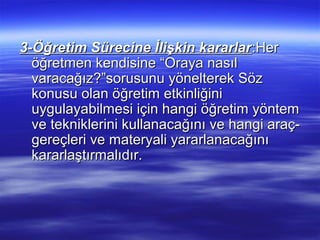3-Öğretim Sürecine İlişkin kararlar :Her
  öğretmen kendisine “Oraya nasıl
  varacağız?”sorusunu yönelterek Söz
  konusu olan öğretim etkinliğini
  uygulayabilmesi için hangi öğretim yöntem
  ve tekniklerini kullanacağını ve hangi araç-
  gereçleri ve materyali yararlanacağını
  kararlaştırmalıdır.
 